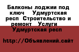 Балконы,лоджии под ключ. - Удмуртская респ. Строительство и ремонт » Услуги   . Удмуртская респ.